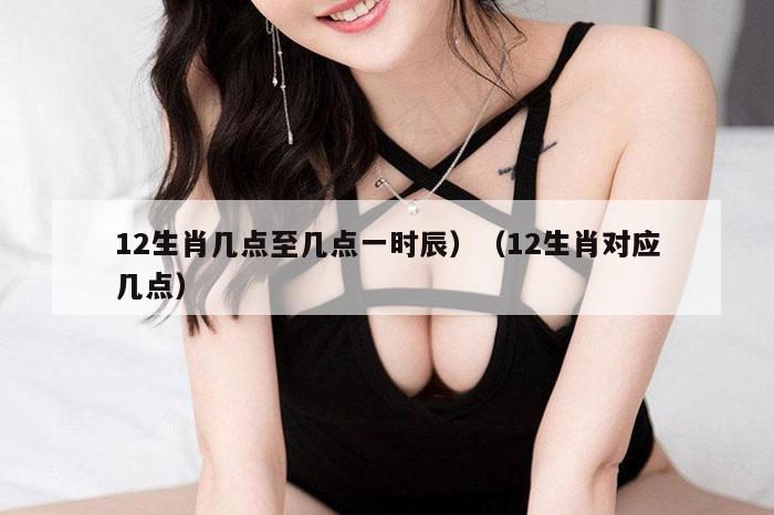 12生肖几点至几点一时辰）（12生肖对应几点）