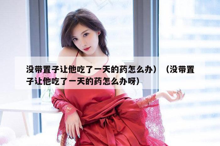 没带置子让他吃了一天的药怎么办）（没带置子让他吃了一天的药怎么办呀）